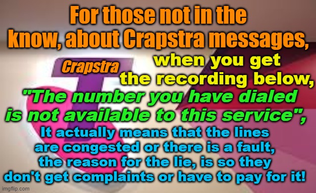 Crapstra message meaning, "the number you have dialed is not available to this service" | For those not in the know, about Crapstra messages, when you get the recording below, Crapstra; "The number you have dialed is not available to this service", It actually means that the lines are congested or there is a fault, the reason for the lie, is so they don't get complaints or have to pay for it! | image tagged in telstra,australia,crap service,aussie,telephone,mobile | made w/ Imgflip meme maker