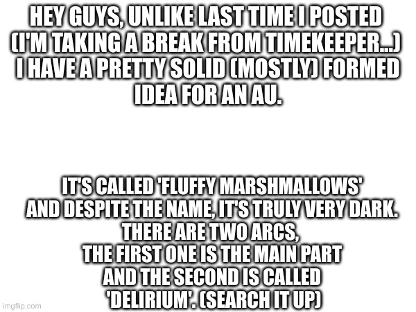 please send some ideas, it's all I ask. (MC941 note: Hey that's nice) | HEY GUYS, UNLIKE LAST TIME I POSTED 
(I'M TAKING A BREAK FROM TIMEKEEPER...) 
I HAVE A PRETTY SOLID (MOSTLY) FORMED
IDEA FOR AN AU. IT'S CALLED 'FLUFFY MARSHMALLOWS'
AND DESPITE THE NAME, IT'S TRULY VERY DARK.
THERE ARE TWO ARCS, 
THE FIRST ONE IS THE MAIN PART
AND THE SECOND IS CALLED
 'DELIRIUM'. (SEARCH IT UP) | image tagged in idea generation,undertale au,send help | made w/ Imgflip meme maker