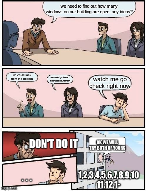 they never found out | we need to find out how many windows on our building are open, any ideas? we could look from the bottom; we could go to each floor and count them; watch me go check right now; DON'T DO IT; OK WE WILL TRY BOTH OF YOURS; ... 1,2,3,4,5,6,7,8,9,10
11,12,1- | image tagged in memes,boardroom meeting suggestion,ahhhhhhhhhhhhh | made w/ Imgflip meme maker