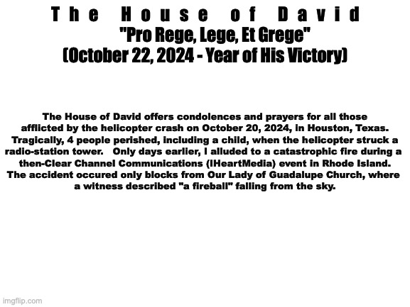 Official Statement | T   h   e       H   o   u   s   e       o   f       D   a   v   i   d

      "Pro Rege, Lege, Et Grege"

(October 22, 2024 - Year of His Victory); The House of David offers condolences and prayers for all those
afflicted by the helicopter crash on October 20, 2024, in Houston, Texas.
Tragically, 4 people perished, including a child, when the helicopter struck a
radio-station tower.   Only days earlier, I alluded to a catastrophic fire during a 
then-Clear Channel Communications (IHeartMedia) event in Rhode Island.
The accident occured only blocks from Our Lady of Guadalupe Church, where 
a witness described "a fireball" falling from the sky. | image tagged in office | made w/ Imgflip meme maker