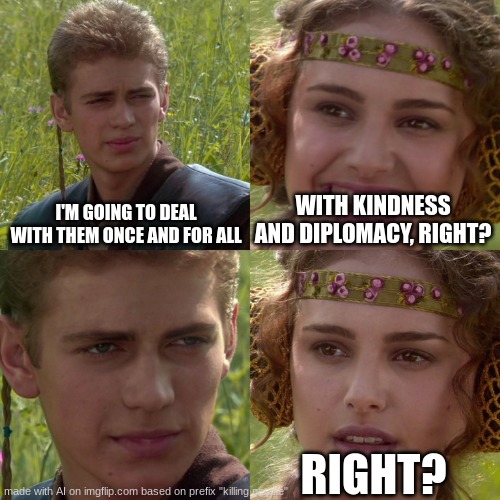 He is out for blood. | I'M GOING TO DEAL WITH THEM ONCE AND FOR ALL; WITH KINDNESS AND DIPLOMACY, RIGHT? RIGHT? | image tagged in anakin padme 4 panel,die humansss | made w/ Imgflip meme maker