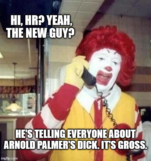 Ronald McDonald Temp | HI, HR? YEAH, THE NEW GUY? HE'S TELLING EVERYONE ABOUT ARNOLD PALMER'S DICK. IT'S GROSS. | image tagged in ronald mcdonald temp | made w/ Imgflip meme maker