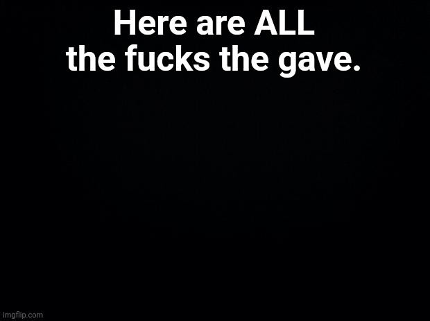 Black background | Here are ALL the fucks the gave. | image tagged in black background | made w/ Imgflip meme maker