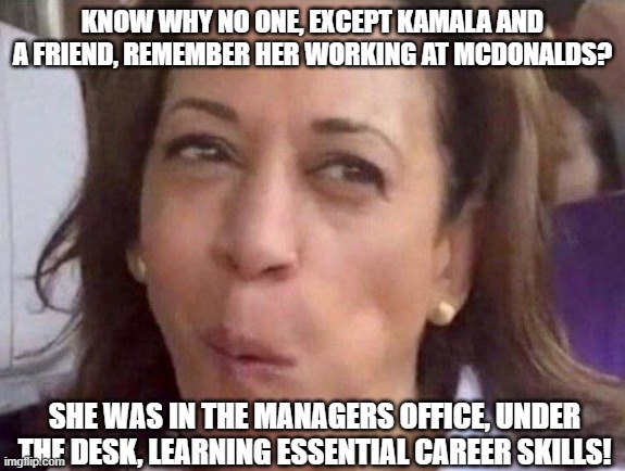 Kamala Harris | KNOW WHY NO ONE, EXCEPT KAMALA AND A FRIEND, REMEMBER HER WORKING AT MCDONALDS? SHE WAS IN THE MANAGERS OFFICE, UNDER THE DESK, LEARNING ESSENTIAL CAREER SKILLS! | image tagged in kamala harris | made w/ Imgflip meme maker