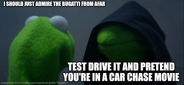 Ai Meme | I SHOULD JUST ADMIRE THE BUGATTI FROM AFAR; TEST DRIVE IT AND PRETEND YOU'RE IN A CAR CHASE MOVIE | image tagged in memes,evil kermit,funny,ai meme,ai generated | made w/ Imgflip meme maker