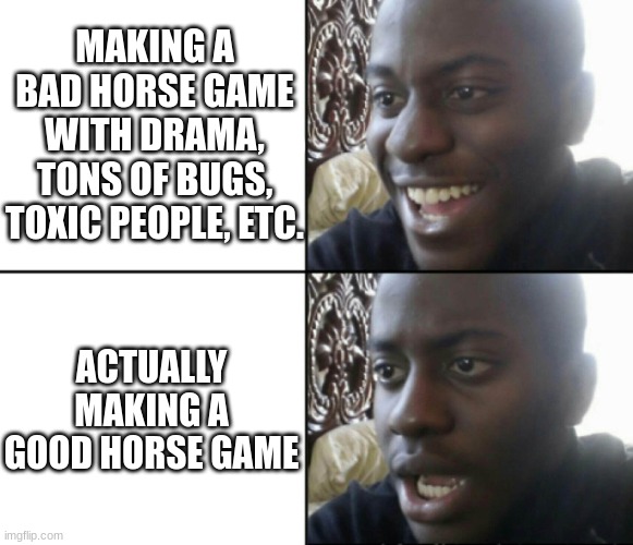 I know there's a few good horse games but this is in general | MAKING A BAD HORSE GAME WITH DRAMA, TONS OF BUGS, TOXIC PEOPLE, ETC. ACTUALLY MAKING A GOOD HORSE GAME | image tagged in happy / shock | made w/ Imgflip meme maker