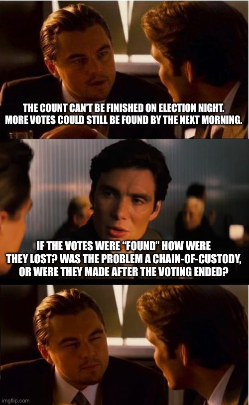 Either way it makes a secure election claim questionable. | THE COUNT CAN’T BE FINISHED ON ELECTION NIGHT. MORE VOTES COULD STILL BE FOUND BY THE NEXT MORNING. IF THE VOTES WERE “FOUND” HOW WERE THEY LOST? WAS THE PROBLEM A CHAIN-OF-CUSTODY, OR WERE THEY MADE AFTER THE VOTING ENDED? | image tagged in memes,inception | made w/ Imgflip meme maker