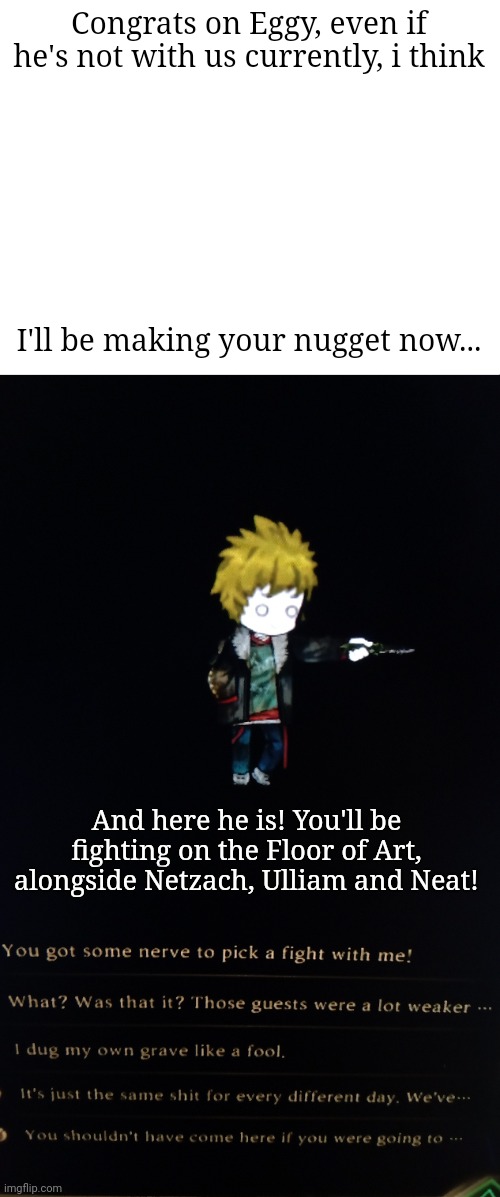 There's an egg | Congrats on Eggy, even if he's not with us currently, i think; I'll be making your nugget now... And here he is! You'll be fighting on the Floor of Art, alongside Netzach, Ulliam and Neat! | made w/ Imgflip meme maker