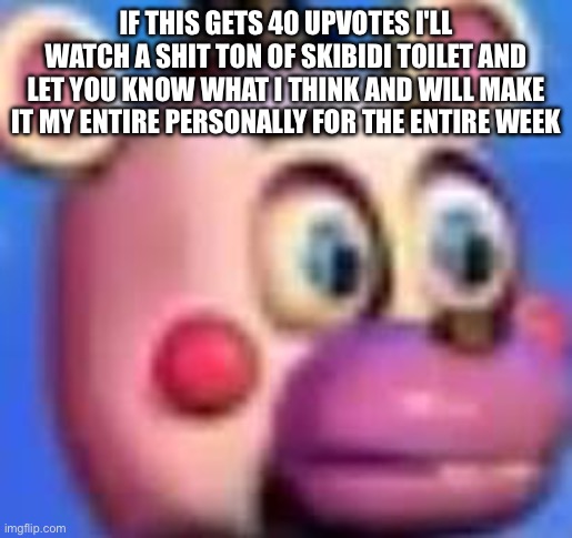 helpy | IF THIS GETS 40 UPVOTES I'LL WATCH A SHIT TON OF SKIBIDI TOILET AND LET YOU KNOW WHAT I THINK AND WILL MAKE IT MY ENTIRE PERSONALLY FOR THE ENTIRE WEEK | image tagged in helpy | made w/ Imgflip meme maker