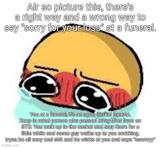 amb shamb bbbmba | Alr so picture this, there's a right way and a wrong way to say "sorry for your loss" at a funeral. You at a funeral, it's an open casket funeral. Keep in mind person who passed away died from an STD. You walk up to the casket and stay there for a little while and some guy walks up to you smirking, tryna be all sexy and shit and he winks at you and says "ssorrryy" | image tagged in amb shamb bbbmba | made w/ Imgflip meme maker