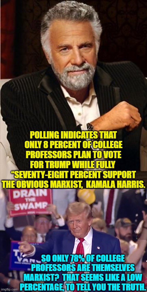 Yep . . . seems low to me as | POLLING INDICATES THAT ONLY 8 PERCENT OF COLLEGE PROFESSORS PLAN TO VOTE FOR TRUMP WHILE FULLY 
“SEVENTY-EIGHT PERCENT SUPPORT THE OBVIOUS MARXIST,  KAMALA HARRIS. SO ONLY 78% OF COLLEGE PROFESSORS ARE THEMSELVES MARXIST?  THAT SEEMS LIKE A LOW PERCENTAGE, TO TELL YOU THE TRUTH. | image tagged in yep | made w/ Imgflip meme maker