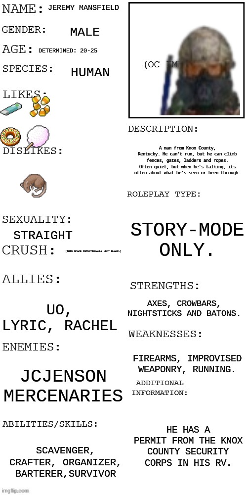 (Updated) Roleplay OC showcase | JEREMY MANSFIELD; MALE; DETERMINED: 20-25; HUMAN; A man from Knox County, Kentucky. He can't run, but he can climb fences, gates, ladders and ropes. Often quiet, but when he's talking, its often about what he's seen or been through. STORY-MODE ONLY. STRAIGHT; [THIS SPACE INTENTIONALLY LEFT BLANK.]; AXES, CROWBARS, NIGHTSTICKS AND BATONS. UO, LYRIC, RACHEL; FIREARMS, IMPROVISED WEAPONRY, RUNNING. JCJENSON MERCENARIES; HE HAS A PERMIT FROM THE KNOX COUNTY SECURITY CORPS IN HIS RV. SCAVENGER, CRAFTER, ORGANIZER, BARTERER,SURVIVOR | image tagged in updated roleplay oc showcase | made w/ Imgflip meme maker