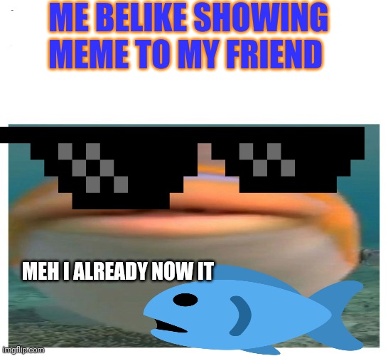 helo fish | ME BELIKE SHOWING MEME TO MY FRIEND; MEH I ALREADY NOW IT | image tagged in helo fish | made w/ Imgflip meme maker