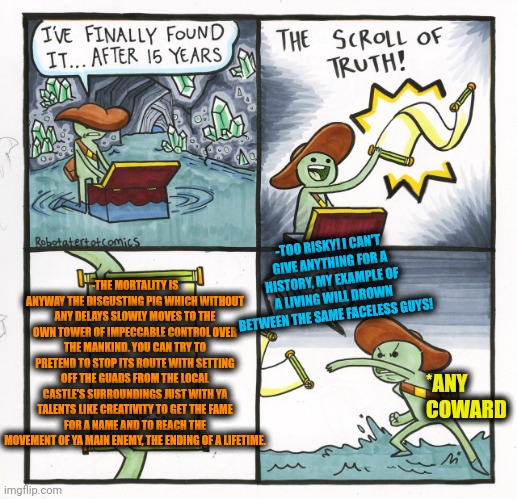 -Untill it hasn't returned to a castle, you live! | -TOO RISKY! I CAN'T GIVE ANYTHING FOR A HISTORY, MY EXAMPLE OF A LIVING WILL DROWN BETWEEN THE SAME FACELESS GUYS! -THE MORTALITY IS ANYWAY THE DISGUSTING PIG WHICH WITHOUT ANY DELAYS SLOWLY MOVES TO THE OWN TOWER OF IMPECCABLE CONTROL OVER THE MANKIND. YOU CAN TRY TO PRETEND TO STOP ITS ROUTE WITH SETTING OFF THE GUADS FROM THE LOCAL CASTLE'S SURROUNDINGS JUST WITH YA TALENTS LIKE CREATIVITY TO GET THE FAME FOR A NAME AND TO REACH THE MOVEMENT OF YA MAIN ENEMY, THE ENDING OF A LIFETIME. *ANY COWARD | image tagged in memes,the scroll of truth,death knocking at the door,two castles,creativity,coward | made w/ Imgflip meme maker