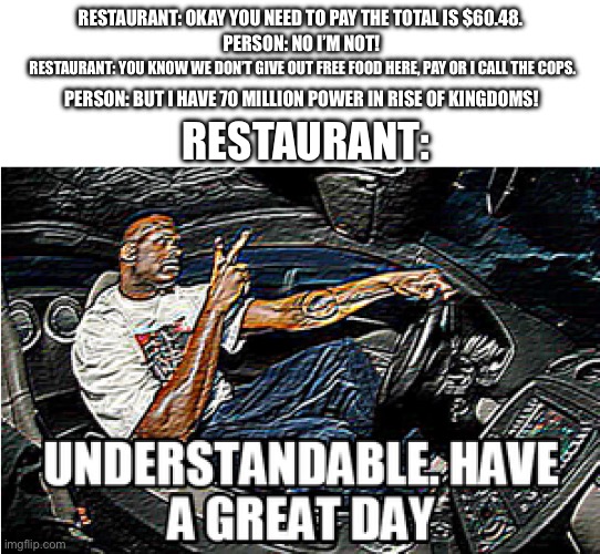 UNDERSTANDABLE, HAVE A GREAT DAY | RESTAURANT: OKAY YOU NEED TO PAY THE TOTAL IS $60.48. PERSON: NO I’M NOT! RESTAURANT: YOU KNOW WE DON’T GIVE OUT FREE FOOD HERE, PAY OR I CALL THE COPS. PERSON: BUT I HAVE 70 MILLION POWER IN RISE OF KINGDOMS! RESTAURANT: | image tagged in understandable have a great day | made w/ Imgflip meme maker