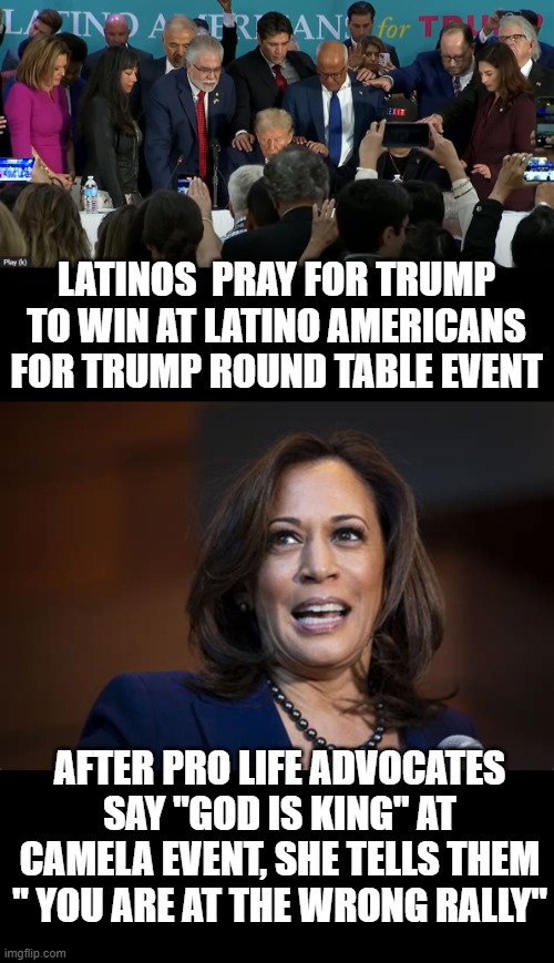 puts things in perspective.. no one with any kind of faith could be a democrat at this point. | LATINOS  PRAY FOR TRUMP TO WIN AT LATINO AMERICANS FOR TRUMP ROUND TABLE EVENT; AFTER PRO LIFE ADVOCATES SAY "GOD IS KING" AT CAMELA EVENT, SHE TELLS THEM " YOU ARE AT THE WRONG RALLY" | image tagged in stupid liberals,faith,god,donald trump approves,political meme,funny memes | made w/ Imgflip meme maker