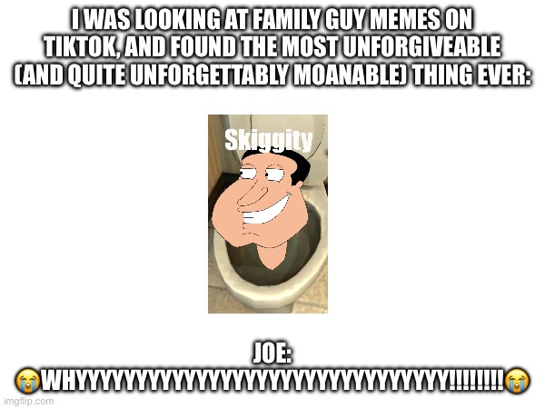 Warning: Contains Something So Unforgiveable! (Do Not Share Or Look Up The Original Source!) | I WAS LOOKING AT FAMILY GUY MEMES ON TIKTOK, AND FOUND THE MOST UNFORGIVEABLE (AND QUITE UNFORGETTABLY MOANABLE) THING EVER:; JOE: 😭WHYYYYYYYYYYYYYYYYYYYYYYYYYYYYYYY!!!!!!!!😭 | image tagged in brainrot,family guy,quagmire,skibidi toilet,tragedy,not funny | made w/ Imgflip meme maker