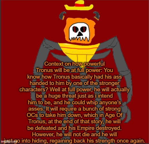 I will have him at full strength in a few days or a week. | Context on how powerful Tronus will be at full power: You know how Tronus basically had his ass handed to him by one of the stronger characters? Well at full power, he will actually be a huge threat just as i intend him to be, and he could whip anyone's asses. It will require a bunch of strong OCs to take him down, which in Age Of Tronus, at the end of that story, he will be defeated and his Empire destroyed. However, he will not die and he will just go into hiding, regaining back his strength once again. | image tagged in mexican infernal | made w/ Imgflip meme maker