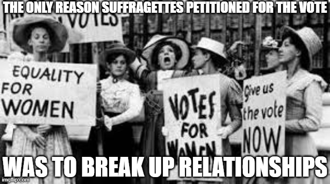 Suffragettes Break Up Marriages | THE ONLY REASON SUFFRAGETTES PETITIONED FOR THE VOTE; WAS TO BREAK UP RELATIONSHIPS | image tagged in suffragettes,feminism,feminist | made w/ Imgflip meme maker