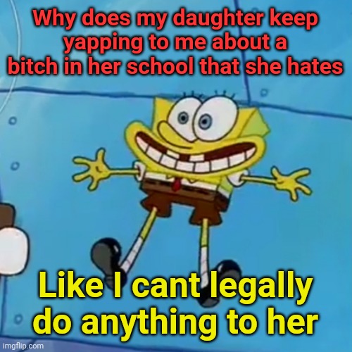 spob | Why does my daughter keep yapping to me about a bitch in her school that she hates; Like I cant legally do anything to her | image tagged in spob | made w/ Imgflip meme maker