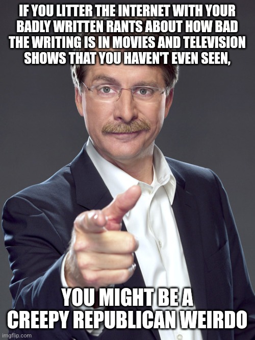 Creepy Republican weirdos are hypocritical critics. | IF YOU LITTER THE INTERNET WITH YOUR
BADLY WRITTEN RANTS ABOUT HOW BAD
THE WRITING IS IN MOVIES AND TELEVISION
SHOWS THAT YOU HAVEN'T EVEN SEEN, YOU MIGHT BE A
CREEPY REPUBLICAN WEIRDO | image tagged in jeff foxworthy,creepy,weird,republican,hypocritical,critics | made w/ Imgflip meme maker