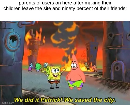 had to make the joke also I still  have beef with my parents for making me leave bait | parents of users on here after making their children leave the site and ninety percent of their friends: | image tagged in spongebob we saved the city | made w/ Imgflip meme maker