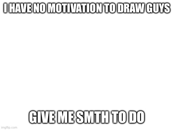 I'm bored as hell | I HAVE NO MOTIVATION TO DRAW GUYS; GIVE ME SMTH TO DO | image tagged in e | made w/ Imgflip meme maker