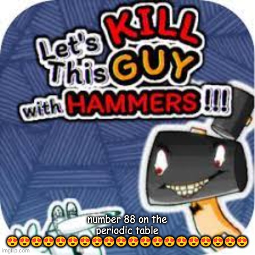 GTU #1 | number 88 on the periodic table 😍😍😍😍😍😍😍😍😍😍😍😍😍😍😍😍😍😍😍😍 | image tagged in kill him with hammers | made w/ Imgflip meme maker