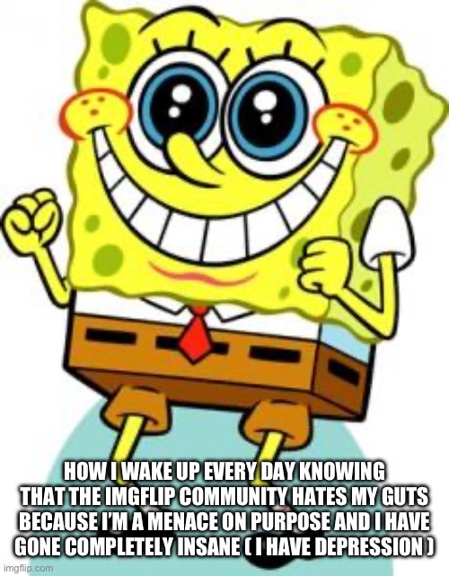 Spongebob happy | HOW I WAKE UP EVERY DAY KNOWING THAT THE IMGFLIP COMMUNITY HATES MY GUTS BECAUSE I’M A MENACE ON PURPOSE AND I HAVE GONE COMPLETELY INSANE ( I HAVE DEPRESSION ) | image tagged in spongebob happy | made w/ Imgflip meme maker