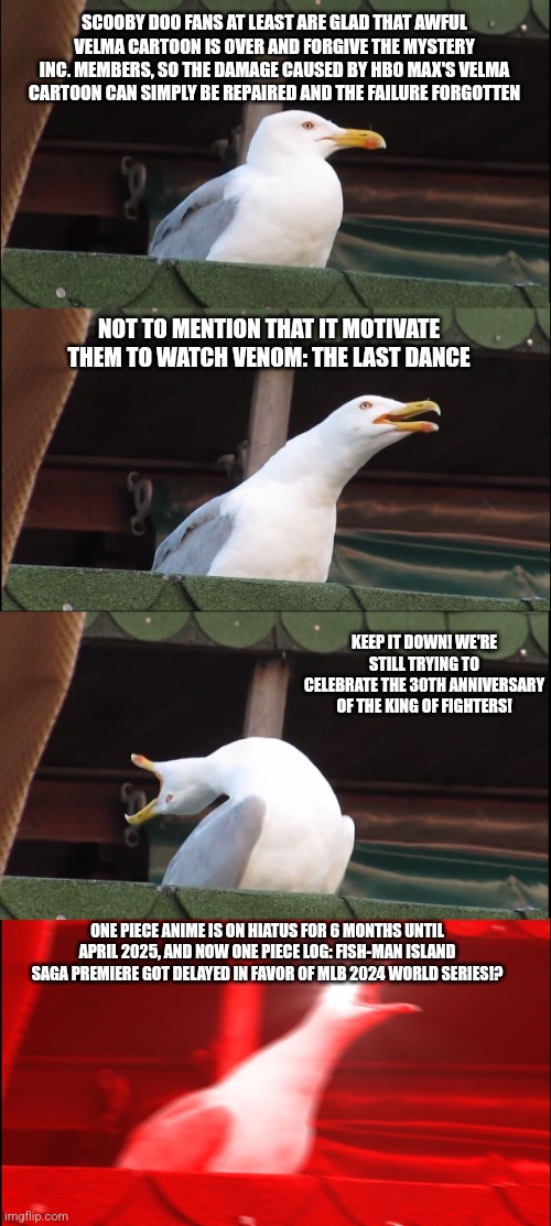 Inhaling Seagull Meme | SCOOBY DOO FANS AT LEAST ARE GLAD THAT AWFUL VELMA CARTOON IS OVER AND FORGIVE THE MYSTERY INC. MEMBERS, SO THE DAMAGE CAUSED BY HBO MAX'S VELMA CARTOON CAN SIMPLY BE REPAIRED AND THE FAILURE FORGOTTEN; NOT TO MENTION THAT IT MOTIVATE THEM TO WATCH VENOM: THE LAST DANCE; KEEP IT DOWN! WE'RE STILL TRYING TO CELEBRATE THE 30TH ANNIVERSARY OF THE KING OF FIGHTERS! ONE PIECE ANIME IS ON HIATUS FOR 6 MONTHS UNTIL APRIL 2025, AND NOW ONE PIECE LOG: FISH-MAN ISLAND SAGA PREMIERE GOT DELAYED IN FAVOR OF MLB 2024 WORLD SERIES!? | image tagged in inhaling seagull,velma,venom,one piece,mlb,king of fighters | made w/ Imgflip meme maker