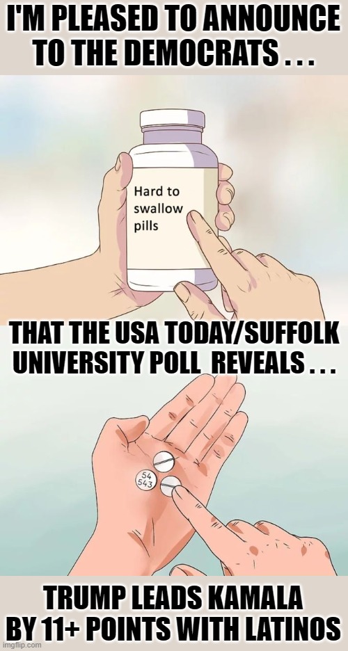 Democrats Hard to swallow pills - AGAIN | I'M PLEASED TO ANNOUNCE TO THE DEMOCRATS . . . THAT THE USA TODAY/SUFFOLK UNIVERSITY POLL  REVEALS . . . TRUMP LEADS KAMALA BY 11+ POINTS WITH LATINOS | image tagged in hard to swallow pills | made w/ Imgflip meme maker