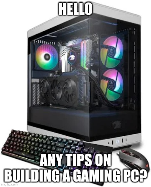 Tips? | HELLO; ANY TIPS ON BUILDING A GAMING PC? | image tagged in gaming,gaming pc,help,tips | made w/ Imgflip meme maker