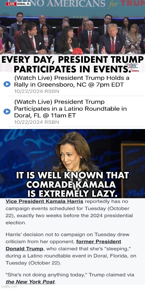 VOTE FOR TRUMP! COMRADE KAMALA DOES NOT CARE ABOUT THE AMERICAN PEOPLE! | EVERY DAY, PRESIDENT TRUMP
PARTICIPATES IN EVENTS. IT IS WELL KNOWN THAT
COMRADE KAMALA 
IS EXTREMELY LAZY. | image tagged in president trump,donald trump,republican party,kamala harris,democrat party,presidential election | made w/ Imgflip meme maker