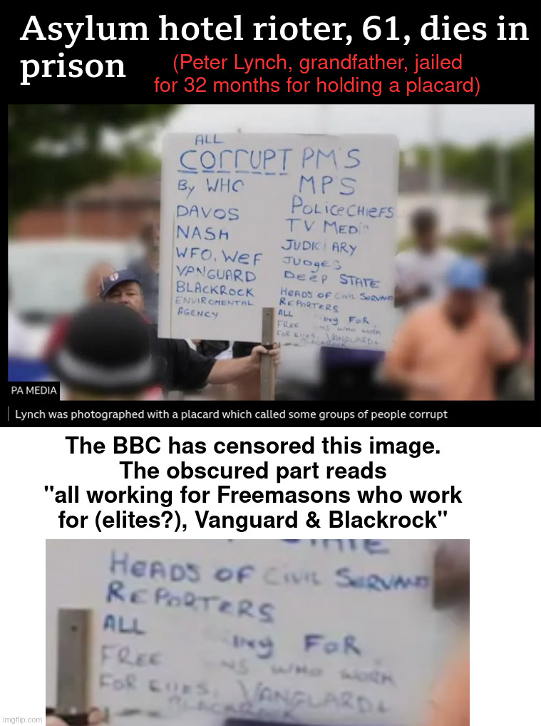 censoring the deceased | (Peter Lynch, grandfather, jailed for 32 months for holding a placard); The BBC has censored this image.
The obscured part reads
"all working for Freemasons who work for (elites?), Vanguard & Blackrock" | made w/ Imgflip meme maker