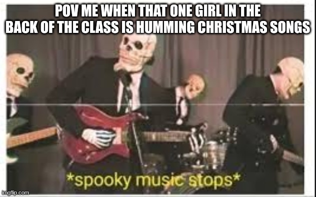 Spooky Music Stops | POV ME WHEN THAT ONE GIRL IN THE BACK OF THE CLASS IS HUMMING CHRISTMAS SONGS | image tagged in spooky music stops | made w/ Imgflip meme maker