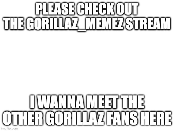 Blank White Template | PLEASE CHECK OUT THE GORILLAZ_MEMEZ STREAM; I WANNA MEET THE OTHER GORILLAZ FANS HERE | image tagged in blank white template | made w/ Imgflip meme maker