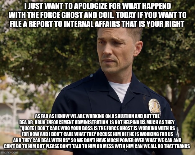 tim Bradford | I JUST WANT TO APOLOGIZE FOR WHAT HAPPEND WITH THE FORCE GHOST AND COIL. TODAY IF YOU WANT TO FILE A REPORT TO INTERNAL AFFAIRS THAT IS YOUR RIGHT; AS FAR AS I KNOW WE ARE WORKING ON A SOLUTION AND BUT THE DEA OR  DRUG ENFORCEMENT ADMINISTRATION  IS NOT HELPING US MUCH AS THEY  ''QUOTE I DON'T CARE WHO YOUR BOSS IS THE FORCE GHOST IS WORKING WITH US FOR NOW AND I DON'T CARE WHAT THEY ACCUSE HIM OFF HE IS WORKING FOR US AND THEY CAN DEAL WITH US" SO WE DON'T HAVE MUCH POWER OVER WHAT WE CAN AND CAN'T DO TO HIM BUT PLEASE DON'T TALK TO HIM OR MESS WITH HIM CAN WE ALL DO THAT THANKS | image tagged in tim bradford | made w/ Imgflip meme maker