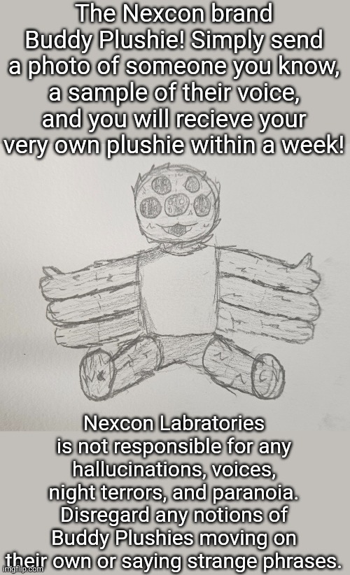 The Nexcon brand Buddy Plushie! Simply send a photo of someone you know, a sample of their voice, and you will recieve your very own plushie within a week! Nexcon Labratories is not responsible for any hallucinations, voices, night terrors, and paranoia. Disregard any notions of Buddy Plushies moving on their own or saying strange phrases. | made w/ Imgflip meme maker