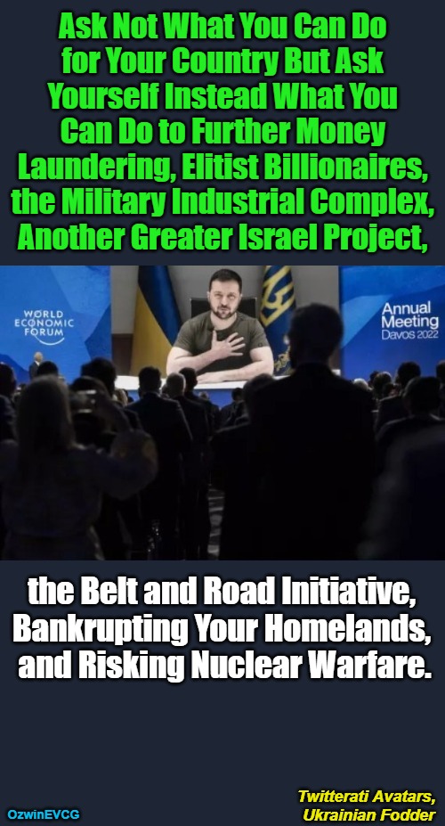 Twitterati Avatars, Ukrainian Fodder | Ask Not What You Can Do 

for Your Country But Ask 

Yourself Instead What You 

Can Do to Further Money 

Laundering, Elitist Billionaires, 

the Military Industrial Complex, 

Another Greater Israel Project, the Belt and Road Initiative, 

Bankrupting Your Homelands, 

and Risking Nuclear Warfare. Twitterati Avatars, 

Ukrainian Fodder; OzwinEVCG | image tagged in stand with ukraine,russia,peace,war,clown world,liberal logic | made w/ Imgflip meme maker