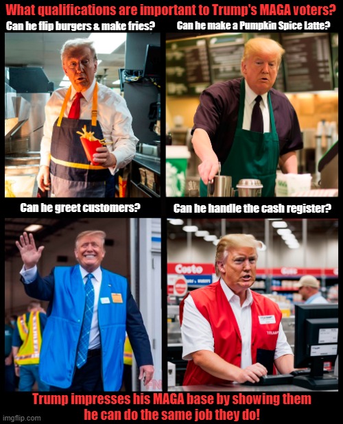 What presidential qualifications are important to Trump's MAGA voters? | What qualifications are important to Trump's MAGA voters? Can he make a Pumpkin Spice Latte? Can he flip burgers & make fries? Can he handle the cash register? Can he greet customers? Trump impresses his MAGA base by showing them
he can do the same job they do! | image tagged in donald trump,maga,voters,election 2024 | made w/ Imgflip meme maker