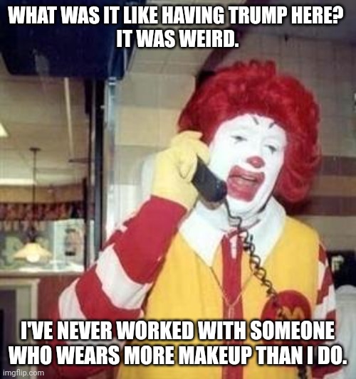 Ronald McDonald Temp | WHAT WAS IT LIKE HAVING TRUMP HERE? 
IT WAS WEIRD. I'VE NEVER WORKED WITH SOMEONE WHO WEARS MORE MAKEUP THAN I DO. | image tagged in ronald mcdonald temp | made w/ Imgflip meme maker