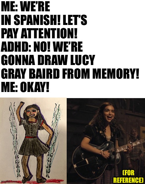 Bad picture of my drawing, but how did I do? | ME: WE’RE IN SPANISH! LET’S PAY ATTENTION!
ADHD: NO! WE’RE GONNA DRAW LUCY GRAY BAIRD FROM MEMORY!
ME: OKAY! (FOR REFERENCE) | image tagged in blank white template | made w/ Imgflip meme maker