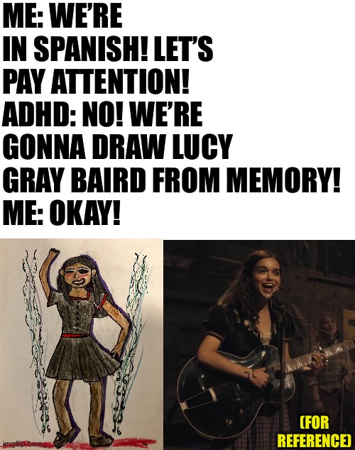 Based on a true story | ME: WE’RE IN SPANISH! LET’S PAY ATTENTION!
ADHD: NO! WE’RE GONNA DRAW LUCY GRAY BAIRD FROM MEMORY!
ME: OKAY! (FOR REFERENCE) | image tagged in blank white template | made w/ Imgflip meme maker