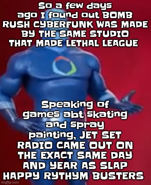 Yuh | So a few days ago I found out BOMB RUSH CYBERFUNK WAS MADE BY THE SAME STUDIO THAT MADE LETHAL LEAGUE; Speaking of games abt skating and spray painting, JET SET RADIO CAME OUT ON THE EXACT SAME DAY AND YEAR AS SLAP HAPPY RYTHYM BUSTERS | image tagged in fentosis jones | made w/ Imgflip meme maker