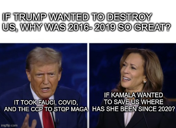 LOGICAL QUESTIONS ARE THE SOURCE OF WISDOM | IF TRUMP WANTED TO DESTROY US, WHY WAS 2016- 2019 SO GREAT? IF KAMALA WANTED TO SAVE US WHERE HAS SHE BEEN SINCE 2020? IT TOOK FAUCI, COVID, AND THE CCP TO STOP MAGA | image tagged in 2024 presidential debate harris confused,logic,words of wisdom week,good vs evil | made w/ Imgflip meme maker