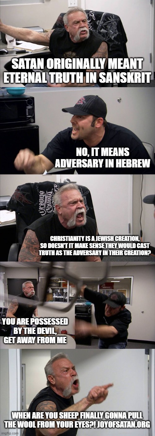 American Chopper Argument Meme | SATAN ORIGINALLY MEANT ETERNAL TRUTH IN SANSKRIT; NO, IT MEANS ADVERSARY IN HEBREW; CHRISTIANITY IS A JEWISH CREATION, SO DOESN'T IT MAKE SENSE THEY WOULD CAST TRUTH AS THE ADVERSARY IN THEIR CREATION? YOU ARE POSSESSED BY THE DEVIL, GET AWAY FROM ME; WHEN ARE YOU SHEEP FINALLY GONNA PULL THE WOOL FROM YOUR EYES?! JOYOFSATAN.ORG | image tagged in memes,american chopper argument | made w/ Imgflip meme maker