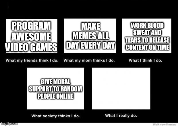 What I do | MAKE MEMES ALL DAY EVERY DAY; WORK BLOOD SWEAT AND TEARS TO RELEASE CONTENT ON TIME; PROGRAM AWESOME VIDEO GAMES; GIVE MORAL SUPPORT TO RANDOM PEOPLE ONLINE | image tagged in what i really do | made w/ Imgflip meme maker