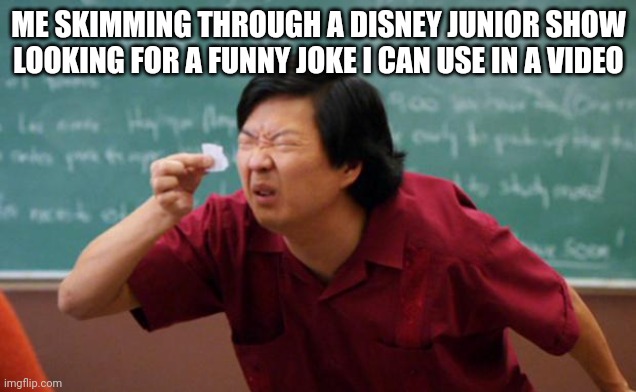 Disney Junior | ME SKIMMING THROUGH A DISNEY JUNIOR SHOW LOOKING FOR A FUNNY JOKE I CAN USE IN A VIDEO | image tagged in tiny piece of paper,disney | made w/ Imgflip meme maker