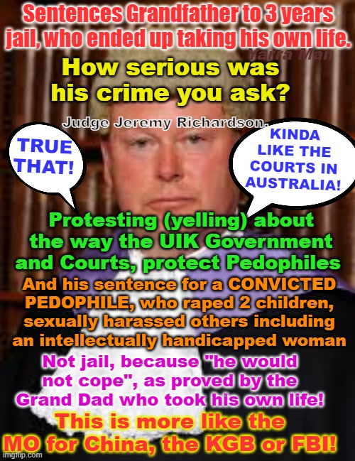 Judge Jeremy Richardson, let out pedophile Filth and jails grandads for yelling, sound fair? | Sentences Grandfather to 3 years jail, who ended up taking his own life. Yarra Man; How serious was his crime you ask? KINDA LIKE THE COURTS IN AUSTRALIA! Judge Jeremy Richardson. TRUE THAT! Protesting (yelling) about the way the UIK Government and Courts, protect Pedophiles; And his sentence for a CONVICTED PEDOPHILE, who raped 2 children, sexually harassed others including an intellectually handicapped woman; Not jail, because "he would not cope", as proved by the Grand Dad who took his own life! This is more like the MO for China, the KGB or FBI! | image tagged in communist england,communist russia,communist china,communist north korea,dictatorship,islam | made w/ Imgflip meme maker