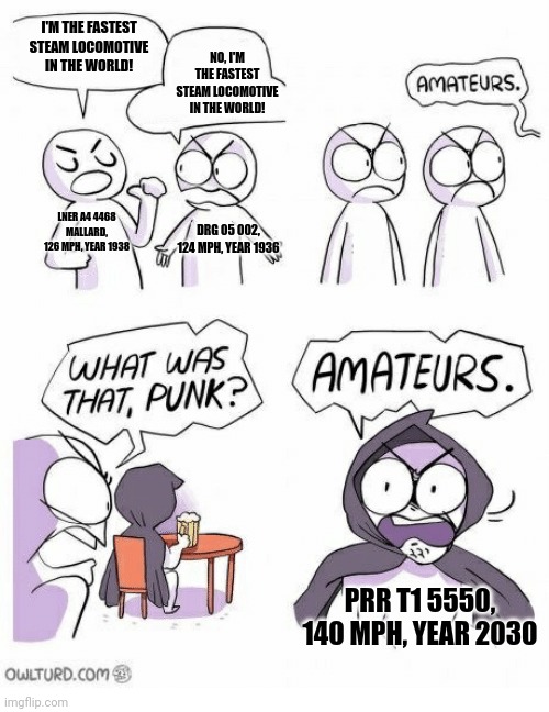Amateurs | I'M THE FASTEST STEAM LOCOMOTIVE IN THE WORLD! NO, I'M THE FASTEST STEAM LOCOMOTIVE IN THE WORLD! LNER A4 4468 MALLARD, 126 MPH, YEAR 1938; DRG 05 002, 124 MPH, YEAR 1936; PRR T1 5550, 140 MPH, YEAR 2030 | image tagged in amateurs,train,railroad,steam locomotive,prr | made w/ Imgflip meme maker